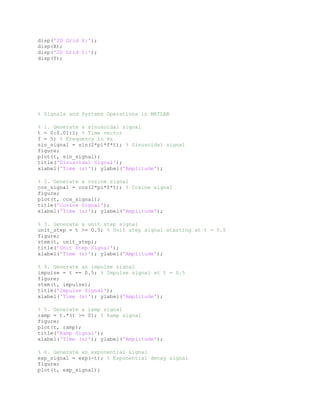 disp('2D Grid X:');
disp(X);
disp('2D Grid Y:');
disp(Y);
% Signals and Systems Operations in MATLAB
% 1. Generate a sinusoidal signal
t = 0:0.01:1; % Time vector
f = 5; % Frequency in Hz
sin_signal = sin(2*pi*f*t); % Sinusoidal signal
figure;
plot(t, sin_signal);
title('Sinusoidal Signal');
xlabel('Time (s)'); ylabel('Amplitude');
% 2. Generate a cosine signal
cos_signal = cos(2*pi*f*t); % Cosine signal
figure;
plot(t, cos_signal);
title('Cosine Signal');
xlabel('Time (s)'); ylabel('Amplitude');
% 3. Generate a unit step signal
unit_step = t >= 0.5; % Unit step signal starting at t = 0.5
figure;
stem(t, unit_step);
title('Unit Step Signal');
xlabel('Time (s)'); ylabel('Amplitude');
% 4. Generate an impulse signal
impulse = t == 0.5; % Impulse signal at t = 0.5
figure;
stem(t, impulse);
title('Impulse Signal');
xlabel('Time (s)'); ylabel('Amplitude');
% 5. Generate a ramp signal
ramp = t.*(t >= 0); % Ramp signal
figure;
plot(t, ramp);
title('Ramp Signal');
xlabel('Time (s)'); ylabel('Amplitude');
% 6. Generate an exponential signal
exp_signal = exp(-t); % Exponential decay signal
figure;
plot(t, exp_signal);
 