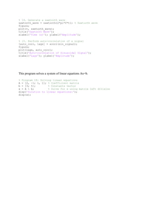 % 14. Generate a sawtooth wave
sawtooth_wave = sawtooth(2*pi*f*t); % Sawtooth wave
figure;
plot(t, sawtooth_wave);
title('Sawtooth Wave');
xlabel('Time (s)'); ylabel('Amplitude');
% 15. Perform auto-correlation of a signal
[auto_corr, lags] = xcorr(sin_signal);
figure;
plot(lags, auto_corr);
title('Auto-correlation of Sinusoidal Signal');
xlabel('Lags'); ylabel('Amplitude');
This program solves a system of linear equations Ax=b.
% Program 18: Solving linear equations
A = [2, -1; 1, 1]; % Coefficient matrix
b = [3; 5]; % Constants vector
x = A  b; % Solve for x using matrix left division
disp('Solution to linear equations:');
disp(x);
 