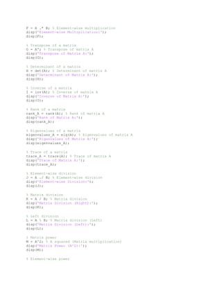 F = A .* B; % Element-wise multiplication
disp('Element-wise Multiplication:');
disp(F);
% Transpose of a matrix
G = A'; % Transpose of matrix A
disp('Transpose of Matrix A:');
disp(G);
% Determinant of a matrix
H = det(A); % Determinant of matrix A
disp('Determinant of Matrix A:');
disp(H);
% Inverse of a matrix
I = inv(A); % Inverse of matrix A
disp('Inverse of Matrix A:');
disp(I);
% Rank of a matrix
rank_A = rank(A); % Rank of matrix A
disp('Rank of Matrix A:');
disp(rank_A);
% Eigenvalues of a matrix
eigenvalues_A = eig(A); % Eigenvalues of matrix A
disp('Eigenvalues of Matrix A:');
disp(eigenvalues_A);
% Trace of a matrix
trace_A = trace(A); % Trace of matrix A
disp('Trace of Matrix A:');
disp(trace_A);
% Element-wise division
J = A ./ B; % Element-wise division
disp('Element-wise Division:');
disp(J);
% Matrix division
K = A / B; % Matrix division
disp('Matrix Division (Right):');
disp(K);
% Left division
L = A  B; % Matrix division (Left)
disp('Matrix Division (Left):');
disp(L);
% Matrix power
M = A^2; % A squared (Matrix multiplication)
disp('Matrix Power (A^2):');
disp(M);
% Element-wise power
 