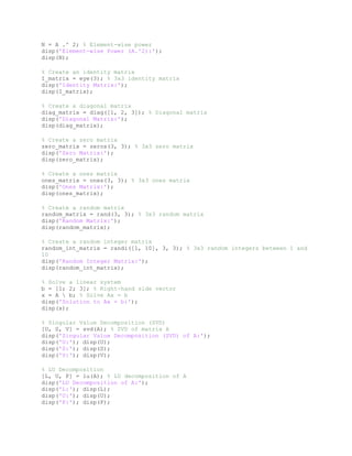 N = A .^ 2; % Element-wise power
disp('Element-wise Power (A.^2):');
disp(N);
% Create an identity matrix
I_matrix = eye(3); % 3x3 identity matrix
disp('Identity Matrix:');
disp(I_matrix);
% Create a diagonal matrix
diag_matrix = diag([1, 2, 3]); % Diagonal matrix
disp('Diagonal Matrix:');
disp(diag_matrix);
% Create a zero matrix
zero_matrix = zeros(3, 3); % 3x3 zero matrix
disp('Zero Matrix:');
disp(zero_matrix);
% Create a ones matrix
ones_matrix = ones(3, 3); % 3x3 ones matrix
disp('Ones Matrix:');
disp(ones_matrix);
% Create a random matrix
random_matrix = rand(3, 3); % 3x3 random matrix
disp('Random Matrix:');
disp(random_matrix);
% Create a random integer matrix
random_int_matrix = randi([1, 10], 3, 3); % 3x3 random integers between 1 and
10
disp('Random Integer Matrix:');
disp(random_int_matrix);
% Solve a linear system
b = [1; 2; 3]; % Right-hand side vector
x = A  b; % Solve Ax = b
disp('Solution to Ax = b:');
disp(x);
% Singular Value Decomposition (SVD)
[U, S, V] = svd(A); % SVD of matrix A
disp('Singular Value Decomposition (SVD) of A:');
disp('U:'); disp(U);
disp('S:'); disp(S);
disp('V:'); disp(V);
% LU Decomposition
[L, U, P] = lu(A); % LU decomposition of A
disp('LU Decomposition of A:');
disp('L:'); disp(L);
disp('U:'); disp(U);
disp('P:'); disp(P);
 