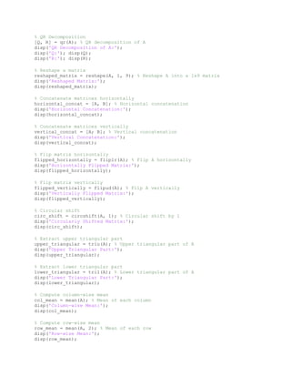 % QR Decomposition
[Q, R] = qr(A); % QR decomposition of A
disp('QR Decomposition of A:');
disp('Q:'); disp(Q);
disp('R:'); disp(R);
% Reshape a matrix
reshaped_matrix = reshape(A, 1, 9); % Reshape A into a 1x9 matrix
disp('Reshaped Matrix:');
disp(reshaped_matrix);
% Concatenate matrices horizontally
horizontal_concat = [A, B]; % Horizontal concatenation
disp('Horizontal Concatenation:');
disp(horizontal_concat);
% Concatenate matrices vertically
vertical_concat = [A; B]; % Vertical concatenation
disp('Vertical Concatenation:');
disp(vertical_concat);
% Flip matrix horizontally
flipped_horizontally = fliplr(A); % Flip A horizontally
disp('Horizontally Flipped Matrix:');
disp(flipped_horizontally);
% Flip matrix vertically
flipped_vertically = flipud(A); % Flip A vertically
disp('Vertically Flipped Matrix:');
disp(flipped_vertically);
% Circular shift
circ_shift = circshift(A, 1); % Circular shift by 1
disp('Circularly Shifted Matrix:');
disp(circ_shift);
% Extract upper triangular part
upper_triangular = triu(A); % Upper triangular part of A
disp('Upper Triangular Part:');
disp(upper_triangular);
% Extract lower triangular part
lower_triangular = tril(A); % Lower triangular part of A
disp('Lower Triangular Part:');
disp(lower_triangular);
% Compute column-wise mean
col_mean = mean(A); % Mean of each column
disp('Column-wise Mean:');
disp(col_mean);
% Compute row-wise mean
row_mean = mean(A, 2); % Mean of each row
disp('Row-wise Mean:');
disp(row_mean);
 