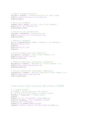 % Compute standard deviation
std_dev = std(A); % Standard deviation of each column
disp('Standard Deviation of Columns:');
disp(std_dev);
% Sum of all elements
element_sum = sum(A, 'all'); % Sum of all elements
disp('Sum of All Elements:');
disp(element_sum);
% Cumulative sum (column-wise)
cum_sum = cumsum(A); % Cumulative sum
disp('Cumulative Sum (Column-wise):');
disp(cum_sum);
% Generate a meshgrid
[x, y] = meshgrid(1:3, 1:3); % Generate a 3x3 meshgrid
disp('Meshgrid X:');
disp(x);
disp('Meshgrid Y:');
disp(y);
% Perform element-wise sine computation
sin_matrix = sin(A); % Sine of each element in A
disp('Element-wise Sine:');
disp(sin_matrix);
% Perform element-wise exponential computation
exp_matrix = exp(A); % Exponential of each element in A
disp('Element-wise Exponential:');
disp(exp_matrix);
% Perform element-wise logarithmic computation
log_matrix = log(A); % Natural logarithm of each element in A
disp('Element-wise Logarithm:');
disp(log_matrix);
% Basic Digital Signal Processing (DSP) Programs in MATLAB
% 1. Signal Folding
n = -5:5; % Define discrete time indices
x = [0 0 0 1 2 3 2 1 0 0 0]; % Original signal
folded_x = fliplr(x); % Folded signal
figure;
stem(n, x, 'b', 'LineWidth', 1.5); hold on;
stem(-n, folded_x, 'r', 'LineWidth', 1.5);
title('Signal Folding');
xlabel('n'); ylabel('Amplitude');
legend('Original Signal', 'Folded Signal'); grid on;
 