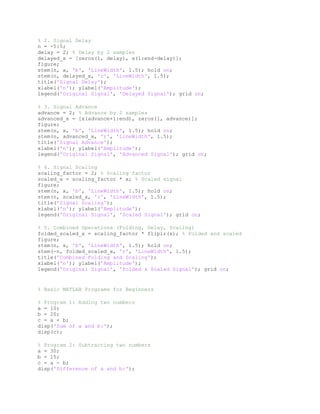 % 2. Signal Delay
n = -5:5;
delay = 2; % Delay by 2 samples
delayed_x = [zeros(1, delay), x(1:end-delay)];
figure;
stem(n, x, 'b', 'LineWidth', 1.5); hold on;
stem(n, delayed_x, 'r', 'LineWidth', 1.5);
title('Signal Delay');
xlabel('n'); ylabel('Amplitude');
legend('Original Signal', 'Delayed Signal'); grid on;
% 3. Signal Advance
advance = 2; % Advance by 2 samples
advanced_x = [x(advance+1:end), zeros(1, advance)];
figure;
stem(n, x, 'b', 'LineWidth', 1.5); hold on;
stem(n, advanced_x, 'r', 'LineWidth', 1.5);
title('Signal Advance');
xlabel('n'); ylabel('Amplitude');
legend('Original Signal', 'Advanced Signal'); grid on;
% 4. Signal Scaling
scaling_factor = 2; % Scaling factor
scaled_x = scaling_factor * x; % Scaled signal
figure;
stem(n, x, 'b', 'LineWidth', 1.5); hold on;
stem(n, scaled_x, 'r', 'LineWidth', 1.5);
title('Signal Scaling');
xlabel('n'); ylabel('Amplitude');
legend('Original Signal', 'Scaled Signal'); grid on;
% 5. Combined Operations (Folding, Delay, Scaling)
folded_scaled_x = scaling_factor * fliplr(x); % Folded and scaled
figure;
stem(n, x, 'b', 'LineWidth', 1.5); hold on;
stem(-n, folded_scaled_x, 'r', 'LineWidth', 1.5);
title('Combined Folding and Scaling');
xlabel('n'); ylabel('Amplitude');
legend('Original Signal', 'Folded & Scaled Signal'); grid on;
% Basic MATLAB Programs for Beginners
% Program 1: Adding two numbers
a = 10;
b = 20;
c = a + b;
disp('Sum of a and b:');
disp(c);
% Program 2: Subtracting two numbers
a = 30;
b = 15;
c = a - b;
disp('Difference of a and b:');
 