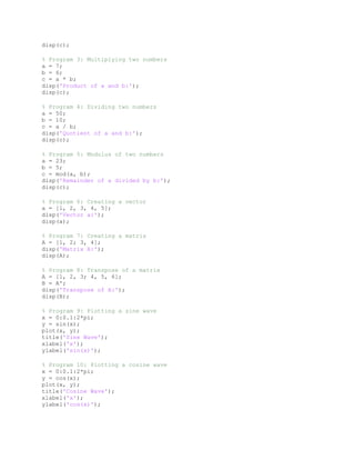 disp(c);
% Program 3: Multiplying two numbers
a = 7;
b = 6;
c = a * b;
disp('Product of a and b:');
disp(c);
% Program 4: Dividing two numbers
a = 50;
b = 10;
c = a / b;
disp('Quotient of a and b:');
disp(c);
% Program 5: Modulus of two numbers
a = 23;
b = 5;
c = mod(a, b);
disp('Remainder of a divided by b:');
disp(c);
% Program 6: Creating a vector
a = [1, 2, 3, 4, 5];
disp('Vector a:');
disp(a);
% Program 7: Creating a matrix
A = [1, 2; 3, 4];
disp('Matrix A:');
disp(A);
% Program 8: Transpose of a matrix
A = [1, 2, 3; 4, 5, 6];
B = A';
disp('Transpose of A:');
disp(B);
% Program 9: Plotting a sine wave
x = 0:0.1:2*pi;
y = sin(x);
plot(x, y);
title('Sine Wave');
xlabel('x');
ylabel('sin(x)');
% Program 10: Plotting a cosine wave
x = 0:0.1:2*pi;
y = cos(x);
plot(x, y);
title('Cosine Wave');
xlabel('x');
ylabel('cos(x)');
 
