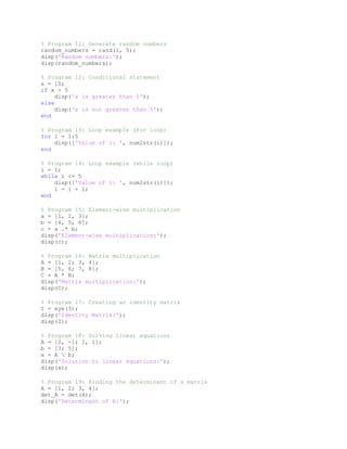 % Program 11: Generate random numbers
random_numbers = rand(1, 5);
disp('Random numbers:');
disp(random_numbers);
% Program 12: Conditional statement
x = 10;
if x > 5
disp('x is greater than 5');
else
disp('x is not greater than 5');
end
% Program 13: Loop example (for loop)
for i = 1:5
disp(['Value of i: ', num2str(i)]);
end
% Program 14: Loop example (while loop)
i = 1;
while i <= 5
disp(['Value of i: ', num2str(i)]);
i = i + 1;
end
% Program 15: Element-wise multiplication
a = [1, 2, 3];
b = [4, 5, 6];
c = a .* b;
disp('Element-wise multiplication:');
disp(c);
% Program 16: Matrix multiplication
A = [1, 2; 3, 4];
B = [5, 6; 7, 8];
C = A * B;
disp('Matrix multiplication:');
disp(C);
% Program 17: Creating an identity matrix
I = eye(3);
disp('Identity Matrix:');
disp(I);
% Program 18: Solving linear equations
A = [2, -1; 1, 1];
b = [3; 5];
x = A  b;
disp('Solution to linear equations:');
disp(x);
% Program 19: Finding the determinant of a matrix
A = [1, 2; 3, 4];
det_A = det(A);
disp('Determinant of A:');
 