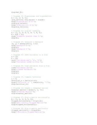 disp(det_A);
% Program 20: Eigenvalues and eigenvectors
A = [1, 2; 3, 4];
[eig_vectors, eig_values] = eig(A);
disp('Eigenvalues of A:');
disp(eig_values);
disp('Eigenvectors of A:');
disp(eig_vectors);
% Program 21: Logical indexing
A = [1, 2, 3; 4, 5, 6; 7, 8, 9];
B = A(A > 5);
disp('Elements greater than 5:');
disp(B);
% Program 22: Generate a meshgrid
[x, y] = meshgrid(1:3, 1:3);
disp('Meshgrid X:');
disp(x);
disp('Meshgrid Y:');
disp(y);
% Program 23: Save variables to a file
a = 10;
b = 20;
save('variables.mat', 'a', 'b');
disp('Variables saved to file.');
% Program 24: Load variables from a file
load('variables.mat');
disp('Loaded variables:');
disp(a);
disp(b);
% Program 25: Compute factorial
n = 5;
factorial_n = factorial(n);
disp(['Factorial of ', num2str(n), ':']);
disp(factorial_n);
% Program 26: Create a diagonal matrix
diagonal_matrix = diag([1, 2, 3]);
disp('Diagonal Matrix:');
disp(diagonal_matrix);
% Program 27: Flip a matrix horizontally
A = [1, 2, 3; 4, 5, 6];
flipped_horizontally = fliplr(A);
disp('Horizontally Flipped Matrix:');
disp(flipped_horizontally);
% Program 28: Flip a matrix vertically
flipped_vertically = flipud(A);
disp('Vertically Flipped Matrix:');
 