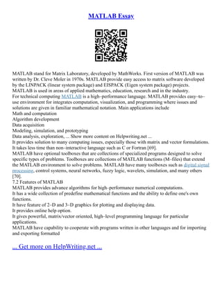 MATLAB Essay
MATLAB stand for Matrix Laboratory, developed by MathWorks. First version of MATLAB was
written by Dr. Cleve Moler in 1970s. MATLAB provide easy access to matrix software developed
by the LINPACK (linear system package) and EISPACK (Eigen system package) projects.
MATLAB is used in areas of applied mathematics, education, research and in the industry.
For technical computing MATLAB is a high–performance language. MATLAB provides easy–to–
use environment for integrates computation, visualization, and programming where issues and
solutions are given in familiar mathematical notation. Main applications include
Math and computation
Algorithm development
Data acquisition
Modeling, simulation, and prototyping
Data analysis, exploration, ... Show more content on Helpwriting.net ...
It provides solution to many computing issues, especially those with matrix and vector formulations.
It takes less time than non–interactive language such as C or Fortran [69].
MATLAB have optional toolboxes that are collections of specialized programs designed to solve
specific types of problems. Toolboxes are collections of MATLAB functions (M–files) that extend
the MATLAB environment to solve problems. MATLAB have many toolboxes such as digital signal
processing, control systems, neural networks, fuzzy logic, wavelets, simulation, and many others
[70].
7.2 Features of MATLAB
MATLAB provides advance algorithms for high–performance numerical computations.
It has a wide collection of predefine mathematical functions and the ability to define one's own
functions.
It have feature of 2–D and 3–D graphics for plotting and displaying data.
It provides online help option.
It gives powerful, matrix/vector oriented, high–level programming language for particular
applications.
MATLAB have capability to cooperate with programs written in other languages and for importing
and exporting formatted
... Get more on HelpWriting.net ...
 