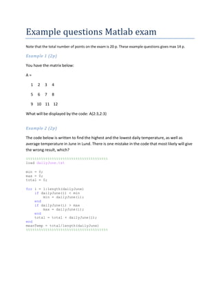 Example questions Matlab exam
Note that the total number of points on the exam is 20 p. These example questions gives max 14 p.
Example 1 (2p)
You have the matrix below:
A =
1 2 3 4
5 6 7 8
9 10 11 12
What will be displayed by the code: A(2:3,2:3)
Example 2 (2p)
The code below is written to find the highest and the lowest daily temperature, as well as
average temperature in June in Lund. There is one mistake in the code that most likely will give
the wrong result, which?
%%%%%%%%%%%%%%%%%%%%%%%%%%%%%%%%%%%%%%
load dailyJune.txt
min = 0;
max = 0;
total = 0;
for i = 1:length(dailyJune)
if dailyJune(i) < min
min = dailyJune(i);
end
if dailyJune(i) > max
max = dailyJune(i);
end
total = total + dailyJune(i);
end
meanTemp = total/length(dailyJune)
%%%%%%%%%%%%%%%%%%%%%%%%%%%%%%%%%%%%%%
 