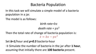 Bacteria Population
In this task we will simulate a simple model of a bacteria
population in a jar.
The model is as follows:
birth rate=𝑏𝑥
death rate = 𝑝𝑥2
Then the total rate of change of bacteria population is:
𝑥̇ = 𝑏𝑥 − 𝑝𝑥/
Set b=1/hour and p=0.5 bacteria-hour
→ Simulate the number of bacteria in the jar after 1 hour,
assuming that initially there are 100 bacteria present.
 