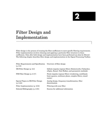 2
Filter Design and
Implementation
Filter design is the process of creating the filter coefficients to meet specific filtering requirements.
Filter implementation involves choosing and applying a particular filter structure to those
coefficients. Only after both design and implementation have been performed can data be filtered.
The following chapter describes filter design and implementation in the Signal Processing Toolbox.
Filter Requirements and Specification
(p. 2-2)
Overview of filter design
IIR Filter Design (p. 2-4) Infinite impulse reponse filters (Butterworth, Chebyshev,
elliptic, Bessel, Yule-Walker, and parametric methods)
FIR Filter Design (p. 2-17) Finite impulse reponse filters (windowing, multiband,
least squares, nonlinear phase, complex filters, raised
cosine)
Special Topics in IIR Filter Design
(p. 2-44)
Analog design, frequency transformation, filter
discretization
Filter Implementation (p. 2-53) Filtering with your filter
Selected Bibliography (p. 2-55) Sources for additional information
 
