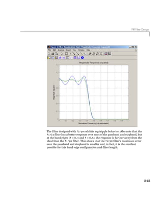 FIR Filter Design
2-25
The filter designed with firpm exhibits equiripple behavior. Also note that the
firls filter has a better response over most of the passband and stopband, but
at the band edges (f = 0.4 and f = 0.5), the response is further away from the
ideal than the firpm filter. This shows that the firpm filter’s maximum error
over the passband and stopband is smaller and, in fact, it is the smallest
possible for this band edge configuration and filter length.
 