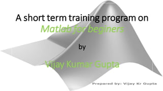 A short term training program on
Matlab for beginers
by
Vijay Kumar Gupta
 