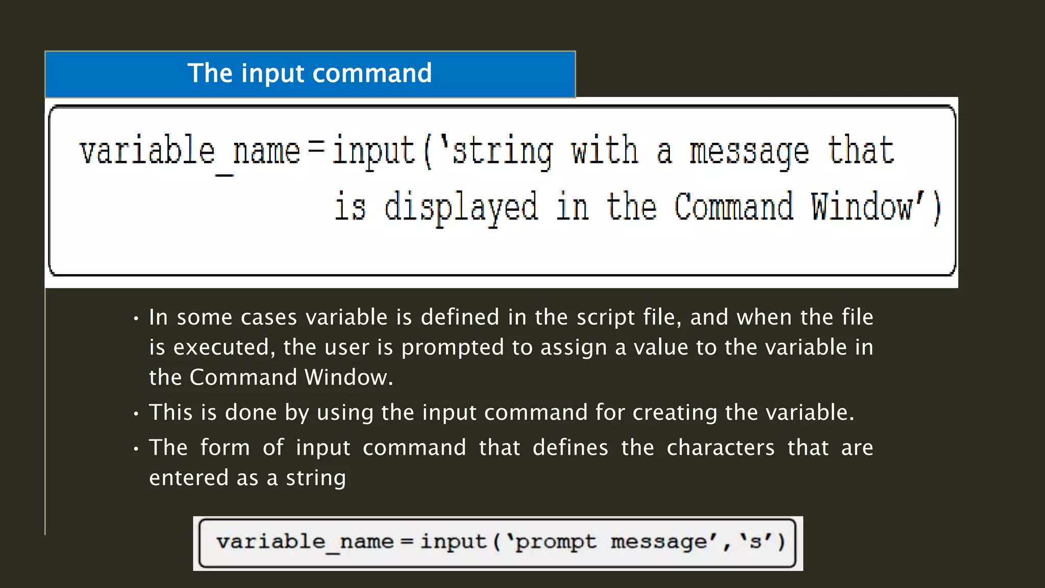 • In some cases variable is defined in the script file, and when the file
is executed, the user is prompted to assign a value to the variable in
the Command Window.
• This is done by using the input command for creating the variable.
• The form of input command that defines the characters that are
entered as a string
The input command
 