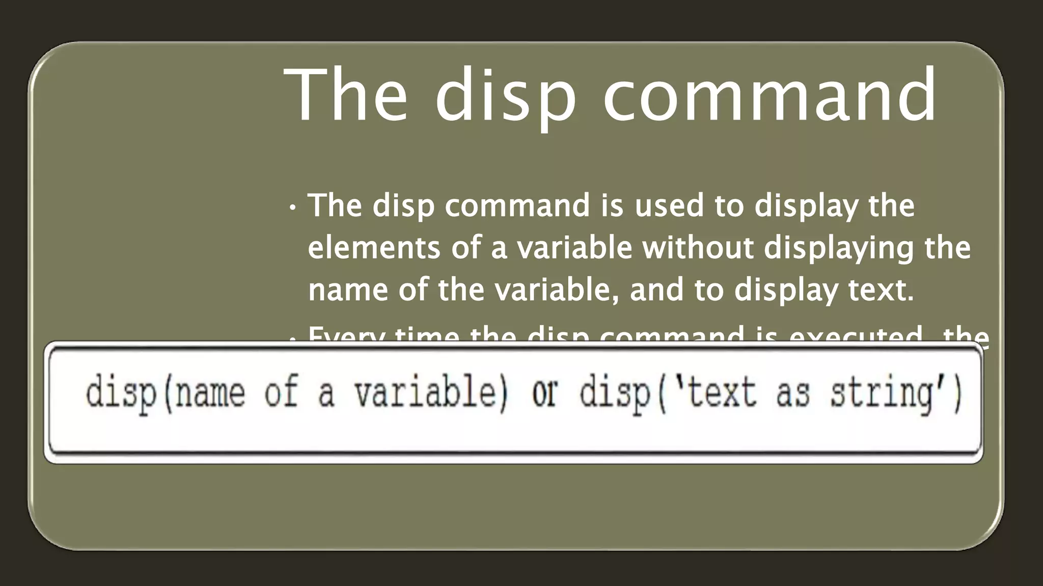 The disp command
• The disp command is used to display the
elements of a variable without displaying the
name of the variable, and to display text.
• Every time the disp command is executed, the
display it generates appears in a new line.
• The format of disp command is
 