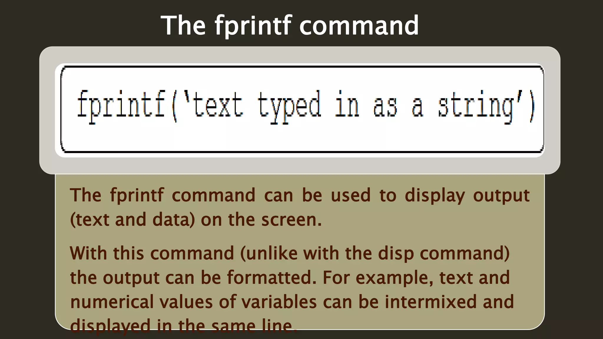 The fprintf command can be used to display output
(text and data) on the screen.
With this command (unlike with the disp command)
the output can be formatted. For example, text and
numerical values of variables can be intermixed and
displayed in the same line.
The fprintf command
 