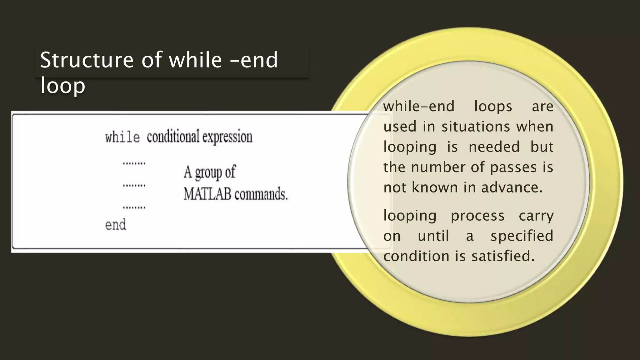 while-end loops are
used in situations when
looping is needed but
the number of passes is
not known in advance.
looping process carry
on until a specified
condition is satisfied.
Structure of while –end
loop
 