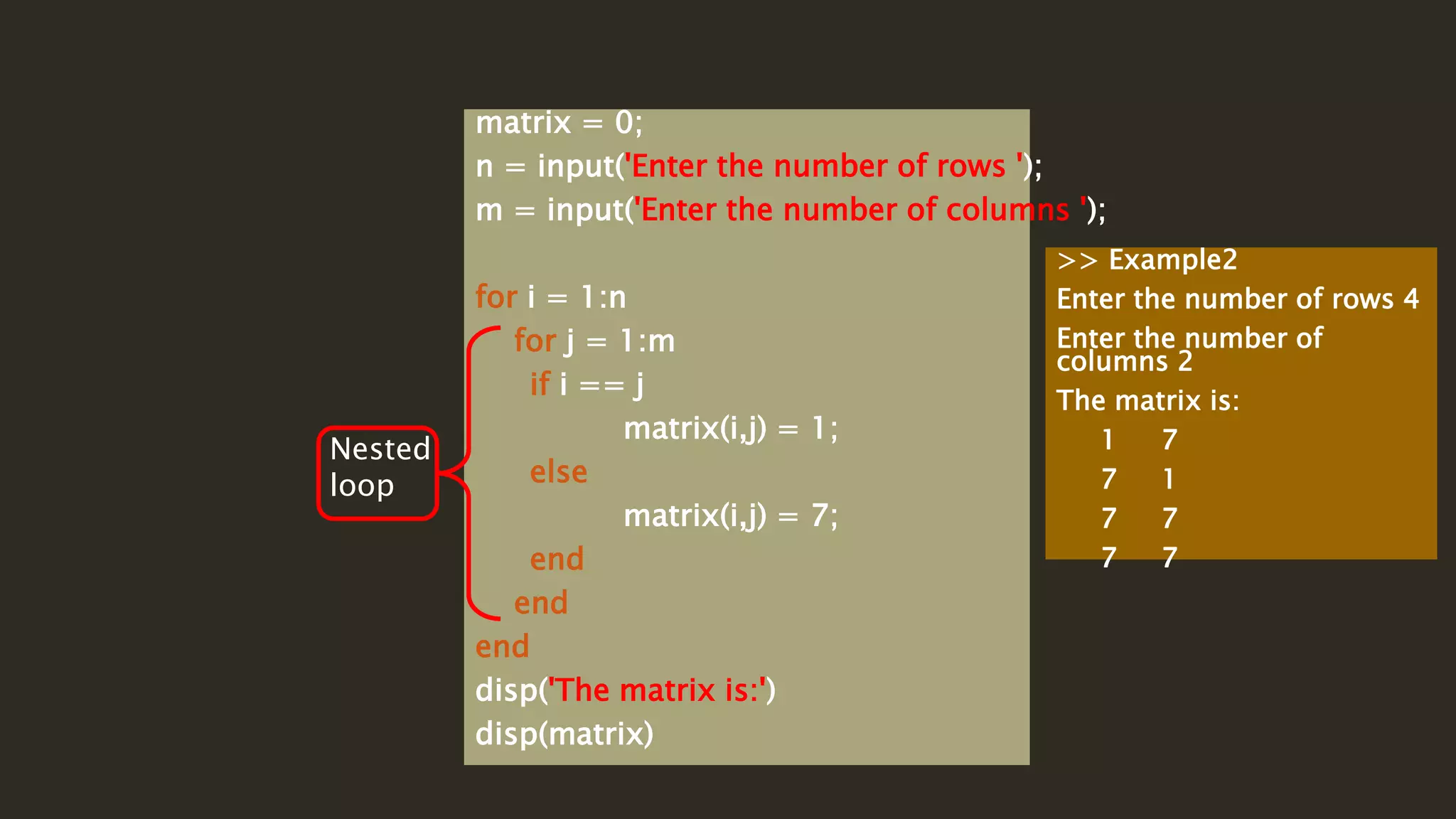 matrix = 0;
n = input('Enter the number of rows ');
m = input('Enter the number of columns ');
for i = 1:n
for j = 1:m
if i == j
matrix(i,j) = 1;
else
matrix(i,j) = 7;
end
end
end
disp('The matrix is:')
disp(matrix)
Nested
loop
>> Example2
Enter the number of rows 4
Enter the number of
columns 2
The matrix is:
1 7
7 1
7 7
7 7
 