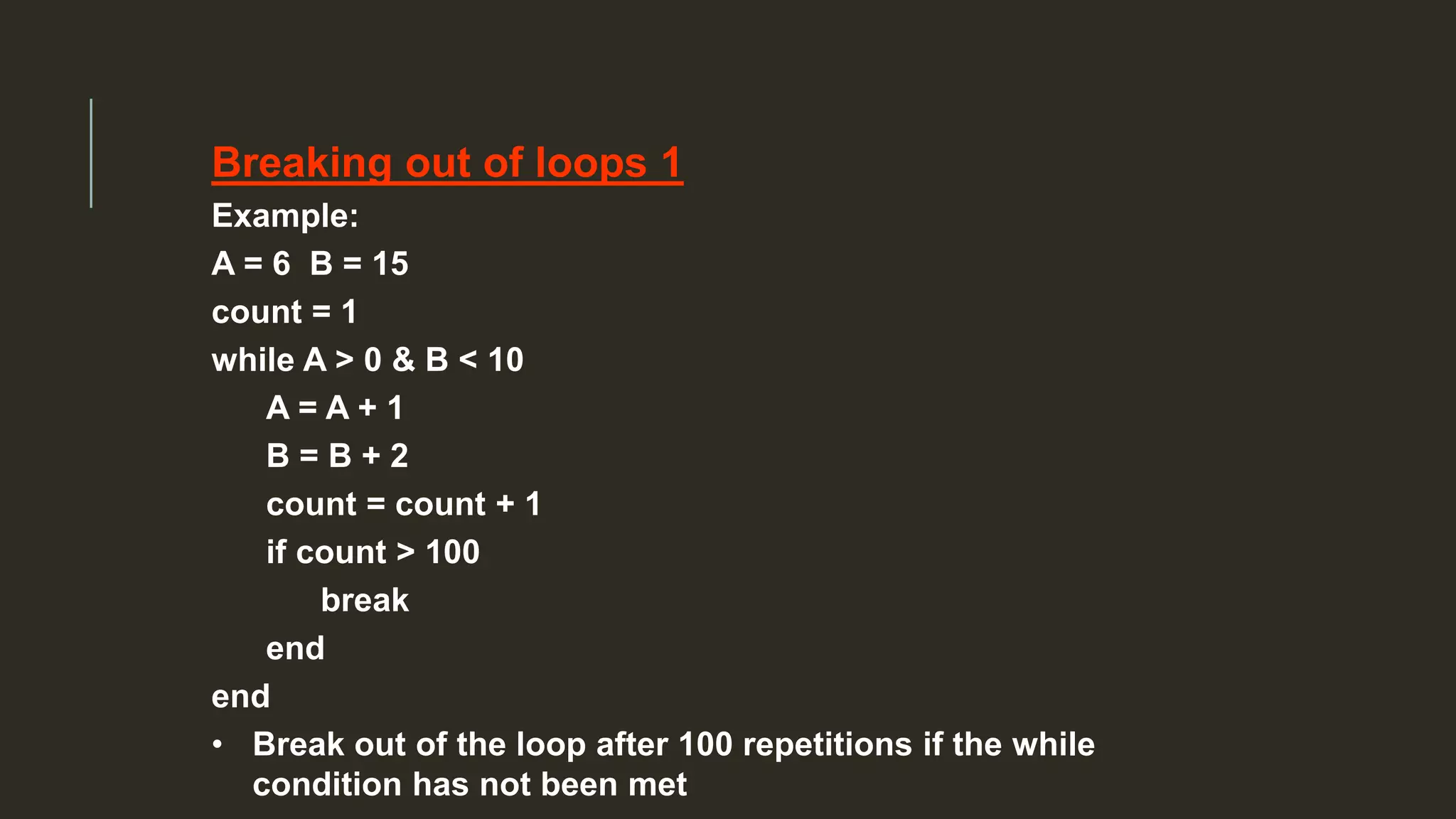 Breaking out of loops 1
Example:
A = 6 B = 15
count = 1
while A > 0 & B < 10
A = A + 1
B = B + 2
count = count + 1
if count > 100
break
end
end
• Break out of the loop after 100 repetitions if the while
condition has not been met
 