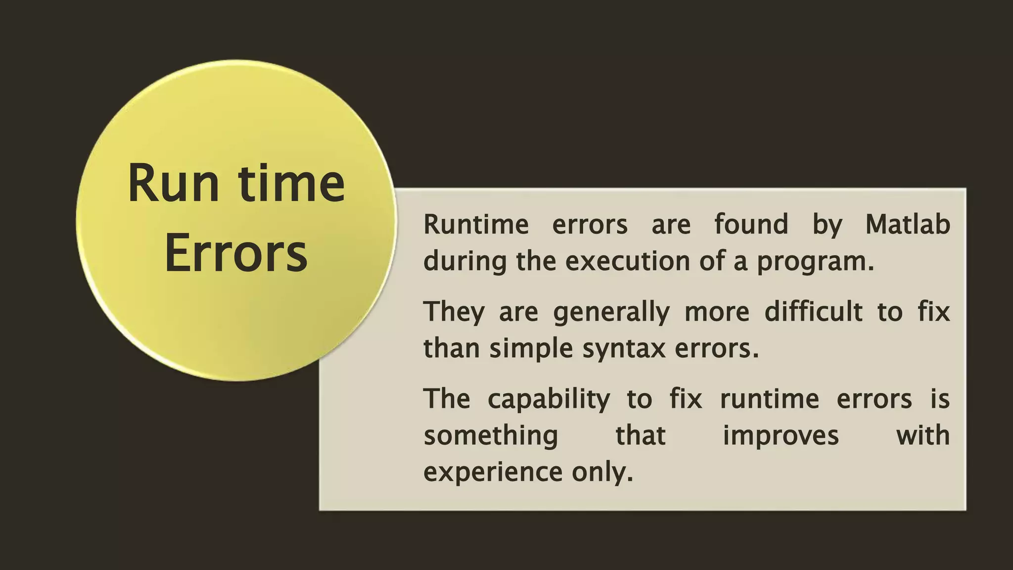 Runtime errors are found by Matlab
during the execution of a program.
They are generally more difficult to fix
than simple syntax errors.
The capability to fix runtime errors is
something that improves with
experience only.
Run time
Errors
 
