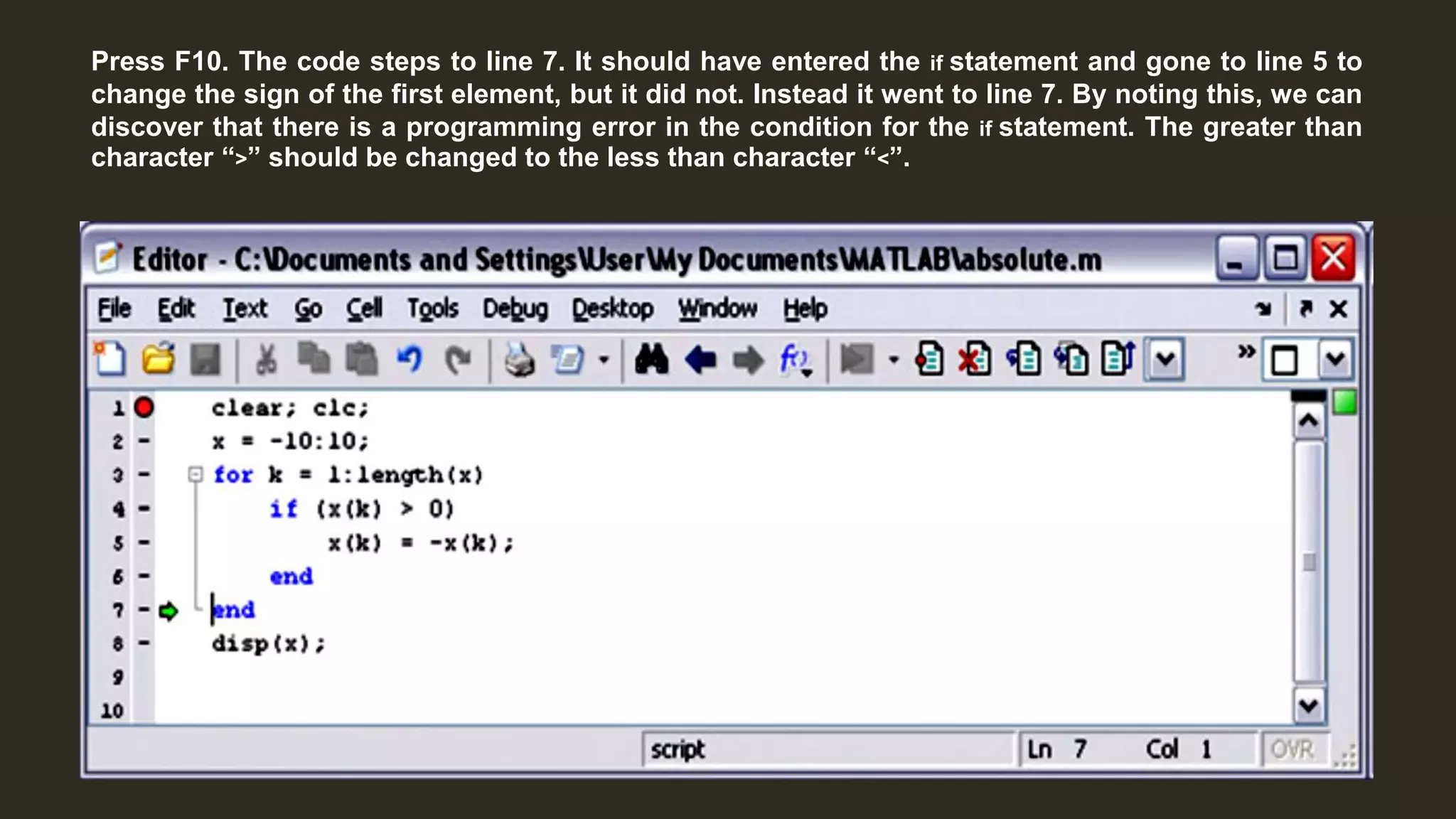 Press F10. The code steps to line 7. It should have entered the if statement and gone to line 5 to
change the sign of the first element, but it did not. Instead it went to line 7. By noting this, we can
discover that there is a programming error in the condition for the if statement. The greater than
character “>” should be changed to the less than character “<”.
 