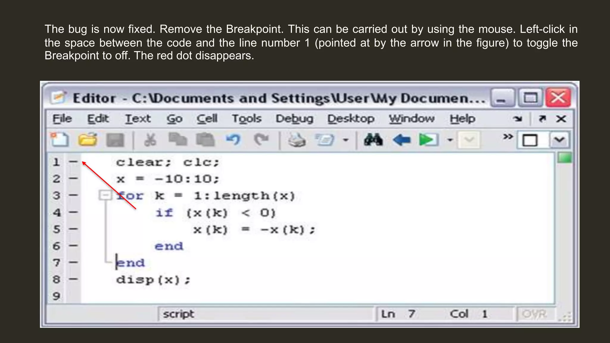 The bug is now fixed. Remove the Breakpoint. This can be carried out by using the mouse. Left-click in
the space between the code and the line number 1 (pointed at by the arrow in the figure) to toggle the
Breakpoint to off. The red dot disappears.
 