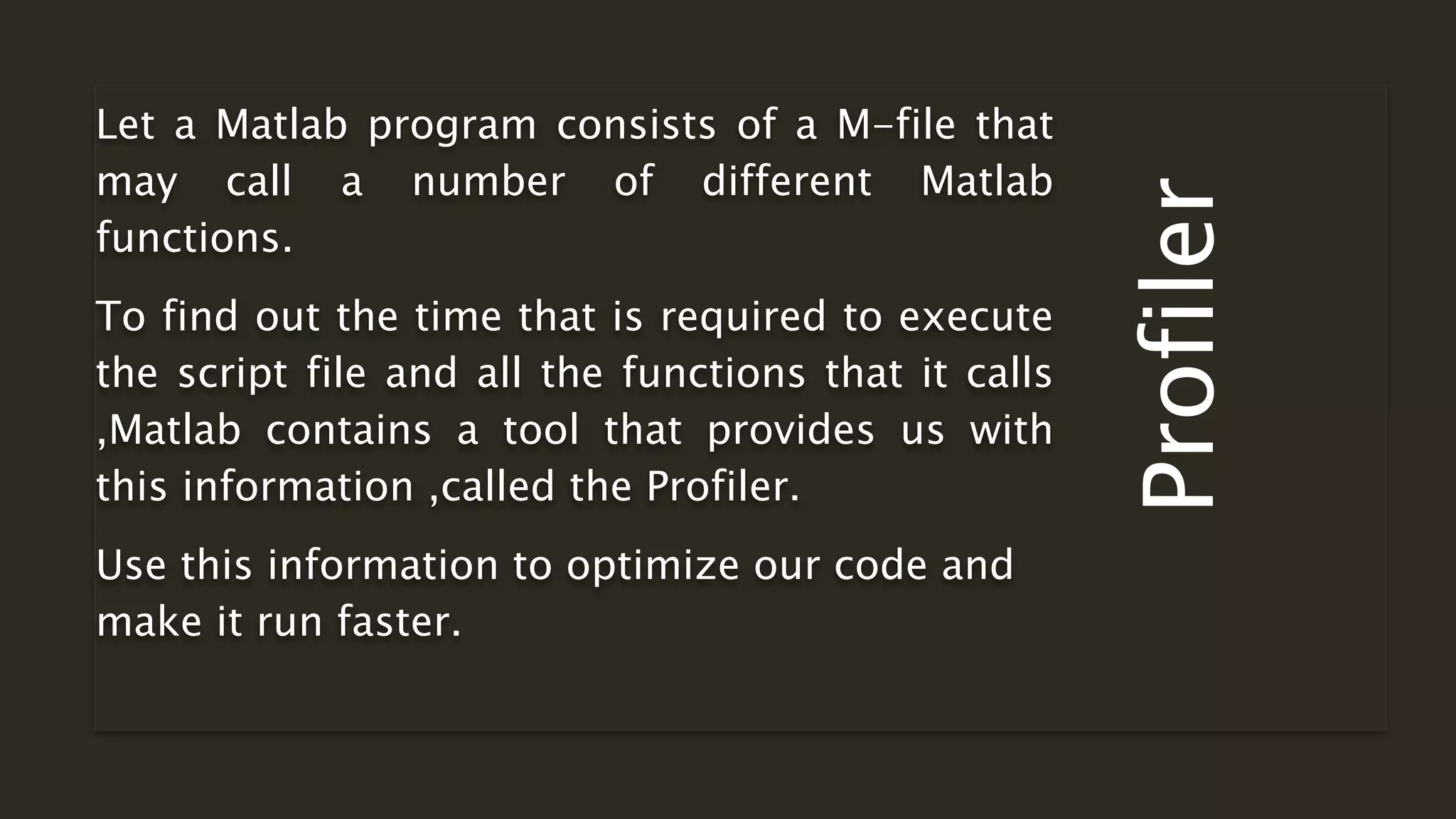 Profiler
Let a Matlab program consists of a M-file that
may call a number of different Matlab
functions.
To find out the time that is required to execute
the script file and all the functions that it calls
,Matlab contains a tool that provides us with
this information ,called the Profiler.
Use this information to optimize our code and
make it run faster.
 