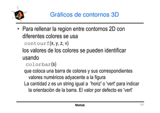 Gráficos de contornos 3D
• Para rellenar la region entre contornos 2D con
diferentes colores se usa
contourf(x, y, z, v)
los valores de los colores se pueden identificar
usando
Matlab 33
usando
colorbar(s)
que coloca una barra de colores y sus correspondientes
valores numéricos adyacente a la figura
La cantidad z es un string igual a 'horiz' o 'vert' para indicar
la orientación de la barra. El valor por defecto es 'vert'
 