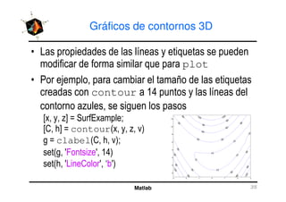 Gráficos de contornos 3D
• Las propiedades de las líneas y etiquetas se pueden
modificar de forma similar que para plot
• Por ejemplo, para cambiar el tamaño de las etiquetas
creadas con contour a 14 puntos y las líneas del
contorno azules, se siguen los pasos
Matlab 35
contorno azules, se siguen los pasos
[x, y, z] = SurfExample;
[C, h] = contour(x, y, z, v)
g = clabel(C, h, v);
set(g, 'Fontsize', 14)
set(h, 'LineColor', ‘b')
10
10
10
10
10
10
30
30 30
30
30
30
30
30
60
60
60
60
60
60
90
90
90
90
120
120 120
120
-3 -2 -1 0 1 2 3
-2
0
2
4
6
8
10
12
 