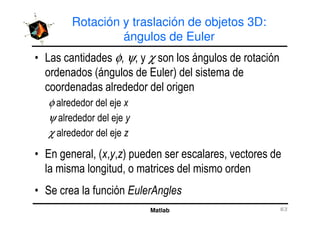 Rotación y traslación de objetos 3D:
ángulos de Euler
• Las cantidades φ, ψ, y χ son los ángulos de rotación
ordenados (ángulos de Euler) del sistema de
coordenadas alrededor del origen
φ alrededor del eje x
ψ alrededor del eje y
Matlab 63
ψ alrededor del eje y
χ alrededor del eje z
• En general, (x,y,z) pueden ser escalares, vectores de
la misma longitud, o matrices del mismo orden
• Se crea la función EulerAngles
 
