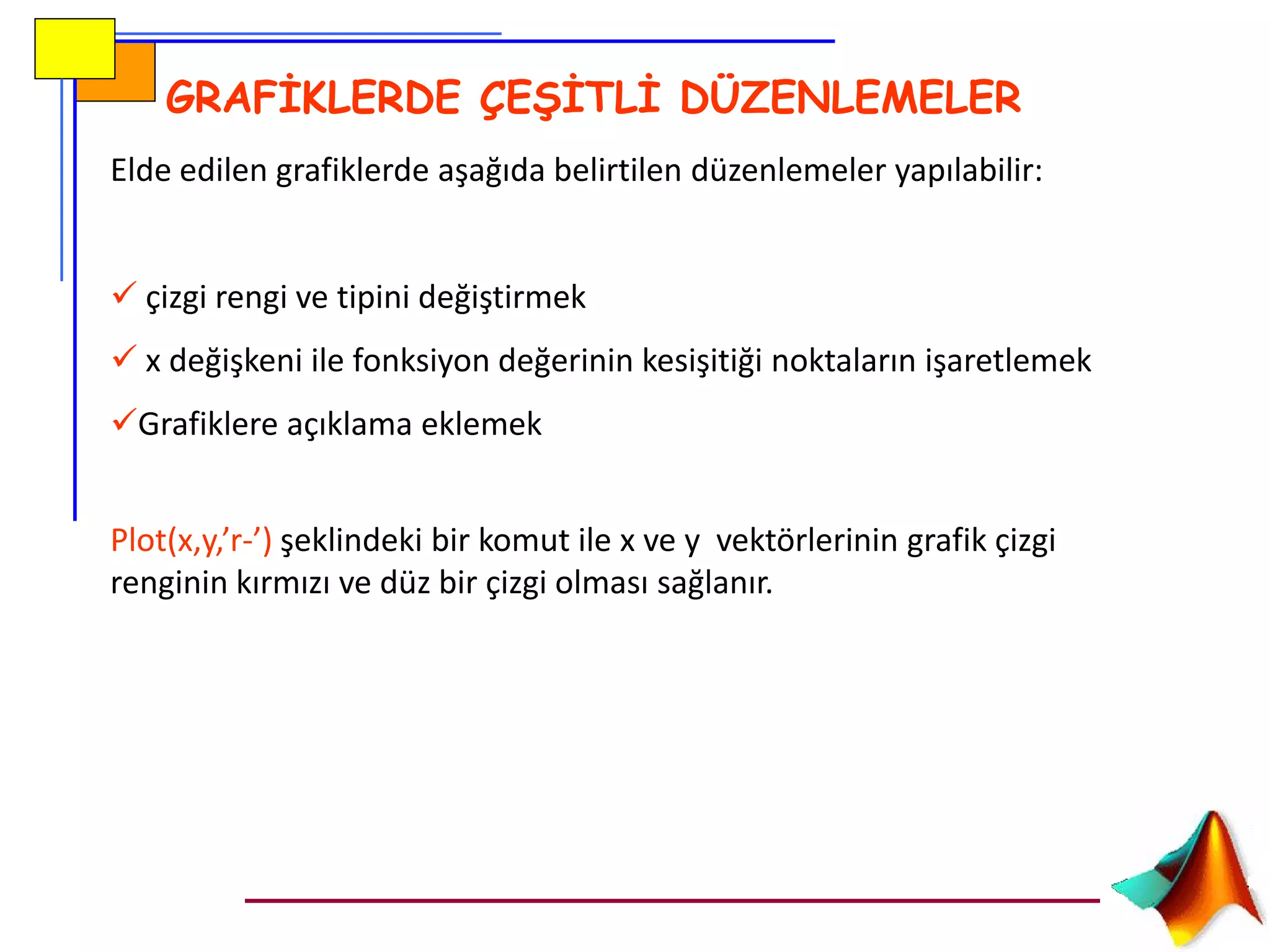 GRAFİKLERDE ÇEŞİTLİ DÜZENLEMELER
Elde edilen grafiklerde aşağıda belirtilen düzenlemeler yapılabilir:
 çizgi rengi ve tipini değiştirmek
 x değişkeni ile fonksiyon değerinin kesişitiği noktaların işaretlemek
Grafiklere açıklama eklemek
Plot(x,y,’r-’) şeklindeki bir komut ile x ve y vektörlerinin grafik çizgi
renginin kırmızı ve düz bir çizgi olması sağlanır.
 
