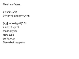 Mesh surfaces

z =x^2 –y^2
0<=x<=5 and 0<=y<=5

[x,y] =meshgrid(0:5)
z = x.^2 - y.^2
mesh(x,y,z)
Now type
surf(x,y,z)
See what happens
 
