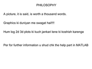PHILOSOPHY

A picture, it is said, is worth a thousand words.

Graphics ki duniyan me swagat hai!!!!

Hum log 2d 3d plots ki kuch jankari lene ki koshish karenge



Per for further information u shud chk the help part in MATLAB
 