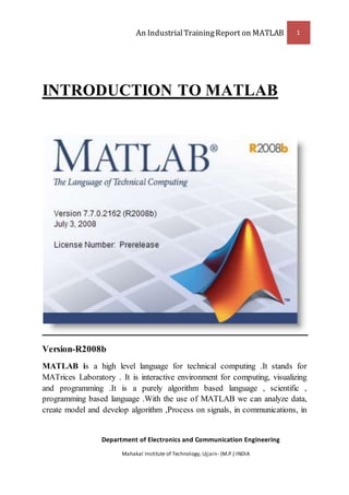An IndustrialTrainingReport on MATLAB 1
Department of Electronics and Communication Engineering
Mahakal Institute of Technology, Ujjain- (M.P.) INDIA
INTRODUCTION TO MATLAB
Version-R2008b
MATLAB is a high level language for technical computing .It stands for
MATrices Laboratory . It is interactive environment for computing, visualizing
and programming .It is a purely algorithm based language , scientific ,
programming based language .With the use of MATLAB we can analyze data,
create model and develop algorithm ,Process on signals, in communications, in
 