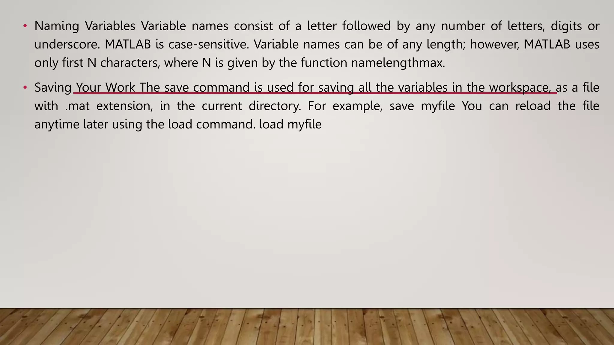 • Naming Variables Variable names consist of a letter followed by any number of letters, digits or
underscore. MATLAB is case-sensitive. Variable names can be of any length; however, MATLAB uses
only first N characters, where N is given by the function namelengthmax.
• Saving Your Work The save command is used for saving all the variables in the workspace, as a file
with .mat extension, in the current directory. For example, save myfile You can reload the file
anytime later using the load command. load myfile
 