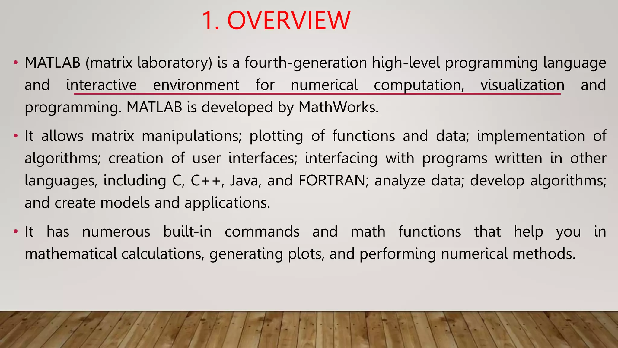 1. OVERVIEW
• MATLAB (matrix laboratory) is a fourth-generation high-level programming language
and interactive environment for numerical computation, visualization and
programming. MATLAB is developed by MathWorks.
• It allows matrix manipulations; plotting of functions and data; implementation of
algorithms; creation of user interfaces; interfacing with programs written in other
languages, including C, C++, Java, and FORTRAN; analyze data; develop algorithms;
and create models and applications.
• It has numerous built-in commands and math functions that help you in
mathematical calculations, generating plots, and performing numerical methods.
 