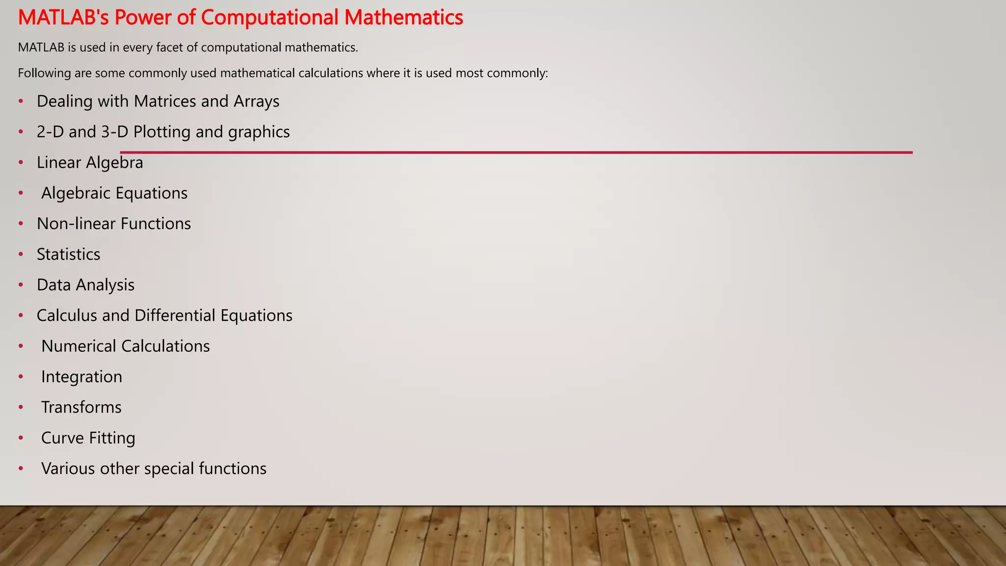 MATLAB's Power of Computational Mathematics
MATLAB is used in every facet of computational mathematics.
Following are some commonly used mathematical calculations where it is used most commonly:
• Dealing with Matrices and Arrays
• 2-D and 3-D Plotting and graphics
• Linear Algebra
• Algebraic Equations
• Non-linear Functions
• Statistics
• Data Analysis
• Calculus and Differential Equations
• Numerical Calculations
• Integration
• Transforms
• Curve Fitting
• Various other special functions
 