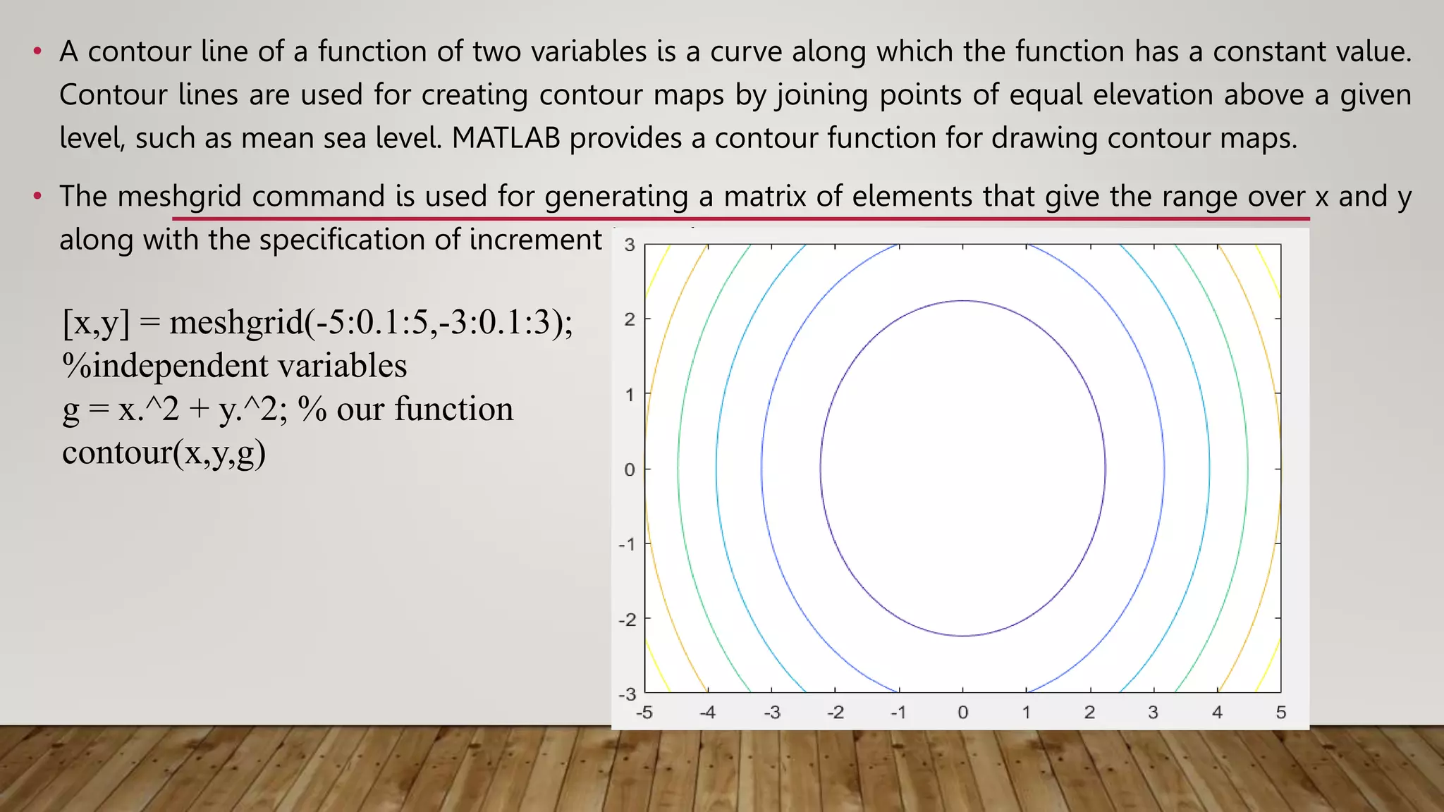 • A contour line of a function of two variables is a curve along which the function has a constant value.
Contour lines are used for creating contour maps by joining points of equal elevation above a given
level, such as mean sea level. MATLAB provides a contour function for drawing contour maps.
• The meshgrid command is used for generating a matrix of elements that give the range over x and y
along with the specification of increment in each case.
[x,y] = meshgrid(-5:0.1:5,-3:0.1:3);
%independent variables
g = x.^2 + y.^2; % our function
contour(x,y,g)
 