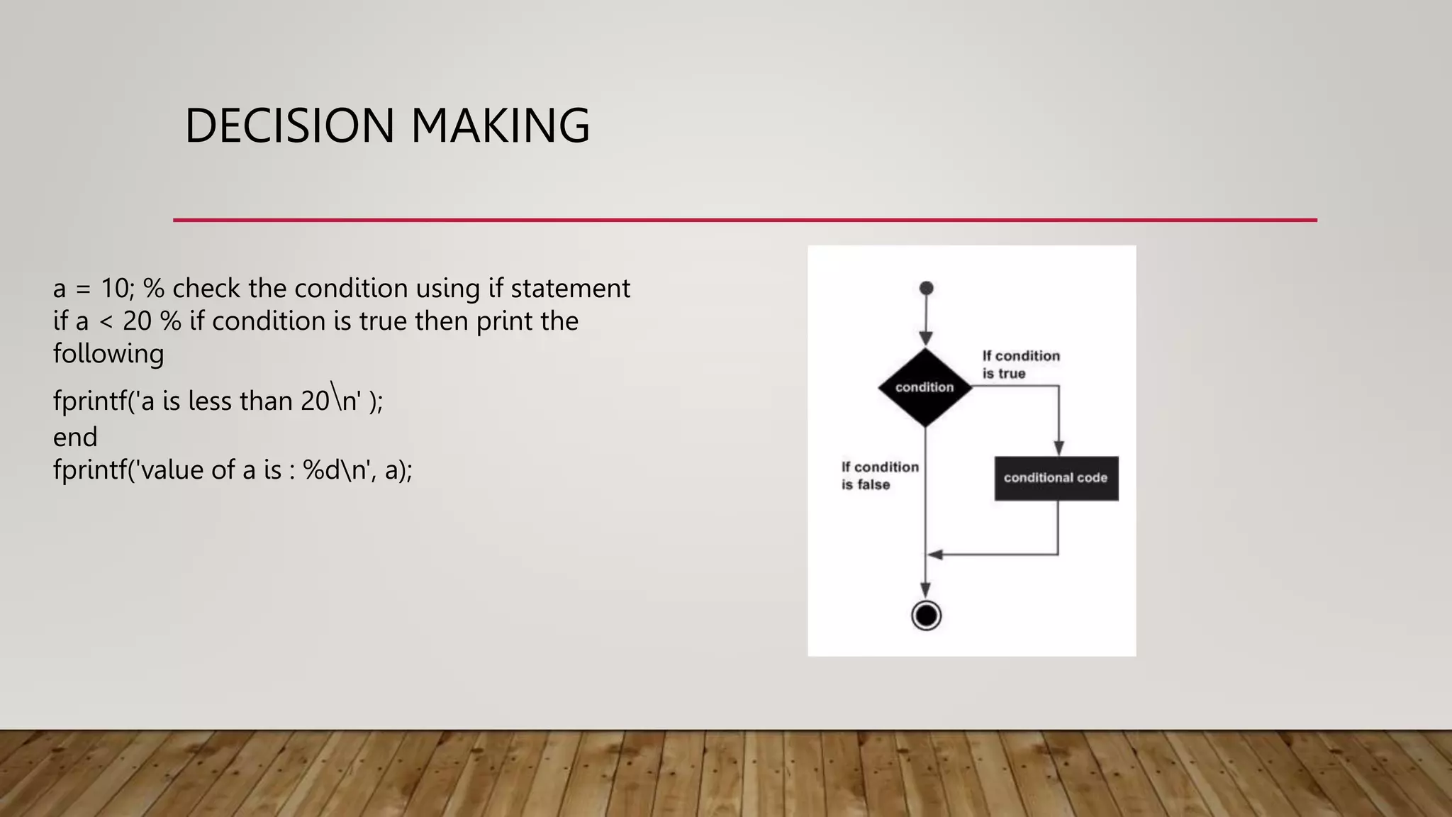 DECISION MAKING
a = 10; % check the condition using if statement
if a < 20 % if condition is true then print the
following
fprintf('a is less than 20n' );
end
fprintf('value of a is : %dn', a);
 
