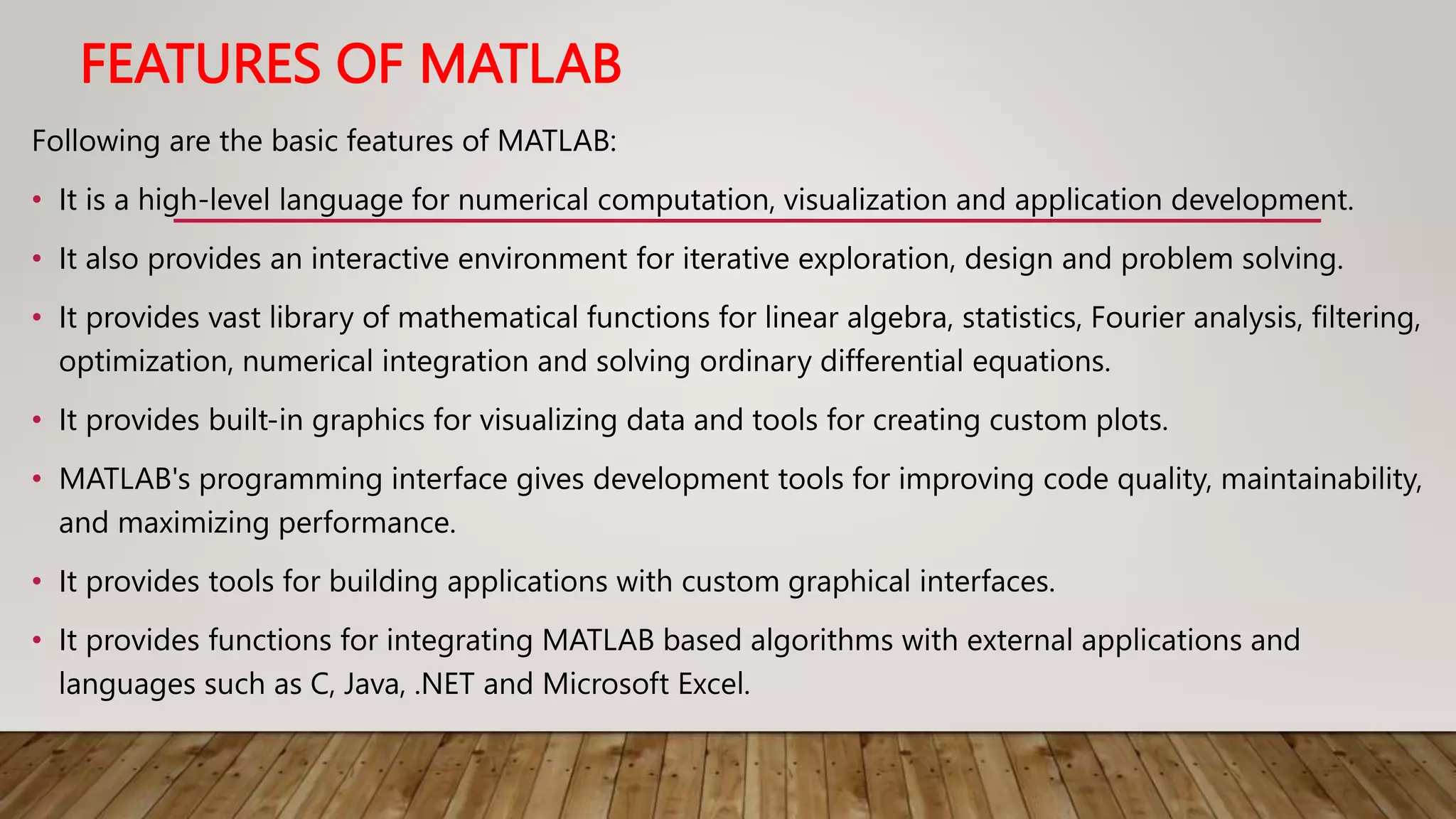 FEATURES OF MATLAB
Following are the basic features of MATLAB:
• It is a high-level language for numerical computation, visualization and application development.
• It also provides an interactive environment for iterative exploration, design and problem solving.
• It provides vast library of mathematical functions for linear algebra, statistics, Fourier analysis, filtering,
optimization, numerical integration and solving ordinary differential equations.
• It provides built-in graphics for visualizing data and tools for creating custom plots.
• MATLAB's programming interface gives development tools for improving code quality, maintainability,
and maximizing performance.
• It provides tools for building applications with custom graphical interfaces.
• It provides functions for integrating MATLAB based algorithms with external applications and
languages such as C, Java, .NET and Microsoft Excel.
 