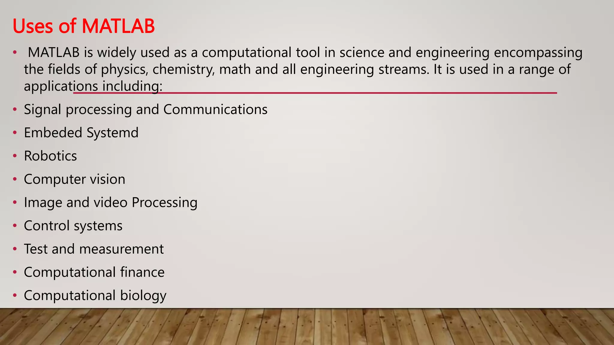 Uses of MATLAB
• MATLAB is widely used as a computational tool in science and engineering encompassing
the fields of physics, chemistry, math and all engineering streams. It is used in a range of
applications including:
• Signal processing and Communications
• Embeded Systemd
• Robotics
• Computer vision
• Image and video Processing
• Control systems
• Test and measurement
• Computational finance
• Computational biology
 