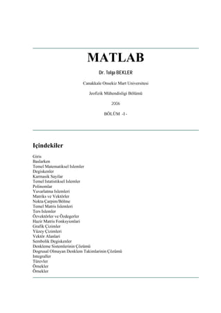 MATLAB
                                Dr. Tolga BEKLER

                        Canakkale Onsekiz Mart Universitesi

                           Jeofizik Mühendisligi Bölümü

                                       2006

                                   BÖLÜM -I -




Içindekiler
Giris
Baslarken
Temel Matematiksel Islemler
Degiskenler
Karmasik Sayilar
Temel Istatistiksel Islemler
Polinomlar
Yuvarlatma Islemleri
Matriks ve Vektörler
Nokta Çarpim/Bölme
Temel Matris Islemleri
Ters Islemler
Özvektörler ve Özdegerler
Hazir Matris Fonksyionlari
Grafik Çizimler
Yüzey Çizimleri
Vektör Alanlari
Sembolik Degiskenler
Denkleme Sistemlerinin Çözümü
Dogrusal Olmayan Denklem Takimlarinin Çözümü
Integraller
Türevler
Örnekler
Örnekler
 