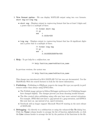3. New format option - We can display MATLAB output using two new formats:
short eng and long eng.
• short eng – Displays output in engineering format that has at least 5 digits and
a power that is a multiple of three.
>> format short eng
>> pi
ans =
3.1416e+000
• long eng – Displays output in engineering format that has 16 signiﬁcant digits
and a power that is a multiple of three.
>> format long eng
>> pi
ans =
3.14159265358979e+000
4. Help - To get help for a subfunction, use
>> help function_name>subfunction_name
In previous versions, the syntax was
>> help function_name/subfunction_name
This change was introduced in R14 (MATLAB 7.0) but was not documented. Use the
MathWorks Web site search features to look for the latest information.
5. Publishing - Publishing to LATEXnow respects the image ﬁle type you specify in pref-
erences rather than always using EPSC2-ﬁles.
• The Publish image options in Editor/Debugger preferences for Publishing Images
have changed slightly. The changes prevent you from choosing invalid formats.
• The ﬁles created when publishing using cells now have more natural extensions.
For example, JPEG-ﬁles now have a .jpg instead of a .jpeg extension, and EPSC2-
ﬁles now have an .eps instead of an .epsc2 extension.
• Notebook will no longer support Microsoft Word 97 starting in the next release
of MATLAB.
6. Debugging - Go directly to a subfunction or using the enhanced Go To dialog box.
Click the Name column header to arrange the list of function alphabetically, or click
the Line column header to arrange the list by the position of the functions in the ﬁle.
59
 