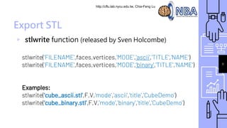 http://cflu.lab.nycu.edu.tw, Chia-Feng Lu
Export STL
▹ stlwrite function (released by Sven Holcombe)
stlwrite('FILENAME',faces,vertices,'MODE','ascii','TITLE','NAME')
stlwrite('FILENAME',faces,vertices,'MODE',‘binary','TITLE','NAME')
Examples:
stlwrite('cube_ascii.stl',F,V,'mode','ascii','title','CubeDemo')
stlwrite('cube_binary.stl',F,V,'mode','binary','title','CubeDemo')
11
 