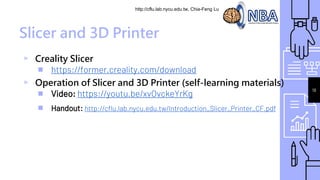 http://cflu.lab.nycu.edu.tw, Chia-Feng Lu
Slicer and 3D Printer
▹ Creality Slicer
￭ https://former.creality.com/download
▹ Operation of Slicer and 3D Printer (self-learning materials)
￭ Video: https://youtu.be/xvOvckeYrKg
￭ Handout: http://cflu.lab.nycu.edu.tw/Introduction_Slicer_Printer_CF.pdf
19
 