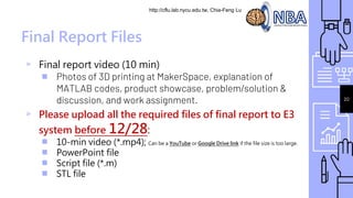 http://cflu.lab.nycu.edu.tw, Chia-Feng Lu
20
Final Report Files
▹ Final report video (10 min)
￭ Photos of 3D printing at MakerSpace, explanation of
MATLAB codes, product showcase, problem/solution &
discussion, and work assignment.
▹ Please upload all the required files of final report to E3
system before 12/28:
￭ 10-min video (*.mp4); Can be a YouTube or Google Drive link if the file size is too large.
￭ PowerPoint file
￭ Script file (*.m)
￭ STL file
 