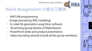 http://cflu.lab.nycu.edu.tw, Chia-Feng Lu
21
Work Assignment 小組分工範例
▹ MATLAB programming
(image processing, ROI, modeling)
▹ G-code file generation using Slicer software
▹ 3D printing (group photos at MakerSpace)
▹ PowerPoint slides and product presentation
▹ Video recording (should include all the group members)
 