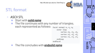 http://cflu.lab.nycu.edu.tw, Chia-Feng Lu
STL format
▹ ASCII STL
￭ Start with solid name
￭ The file continues with any number of triangles,
each represented as follows:
￭ The file concludes with endsolid name
7
 