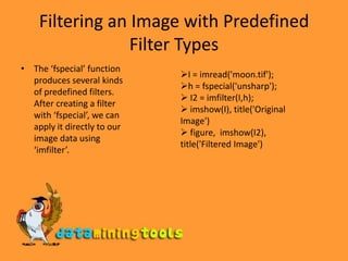 Filtering an Image with Predefined Filter TypesThe ‘fspecial’ function produces several kinds of predefined filters. After creating a filter with ‘fspecial’, we can apply it directly to our image data using ‘imfilter’.I = imread('moon.tif'); 