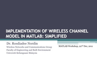 IMPLEMENTATION OF WIRELESS CHANNEL
MODEL IN MATLAB: SIMPLIFIED
Dr. Rosdiadee Nordin
Wireless Networks and Communications Group     MATLAB Workshop, 22nd Dec, 2011
Faculty of Engineering and Built Environment
Universiti Kebangsaan Malaysia
 