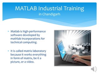 MATLAB Industrial Training 
in Chandigarh 
 Matlab is high-performance 
software developed by 
mathlab incorporations for 
technical computing. 
 It is called matrix laboratory 
because it works everything 
in form of matrix, be it a 
picture, or a video. 
 